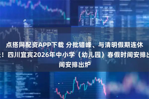 点搭网配资APP下载 分批错峰、与清明假期连休6天！四川宜宾2026年中小学（幼儿园）春假时间安排出炉