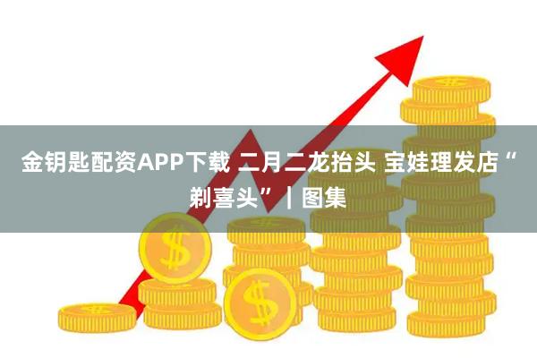 金钥匙配资APP下载 二月二龙抬头 宝娃理发店“剃喜头”｜图集