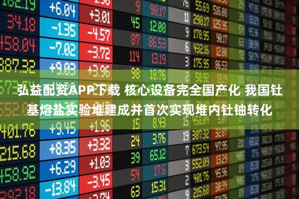 弘益配资APP下载 核心设备完全国产化 我国钍基熔盐实验堆建成并首次实现堆内钍铀转化