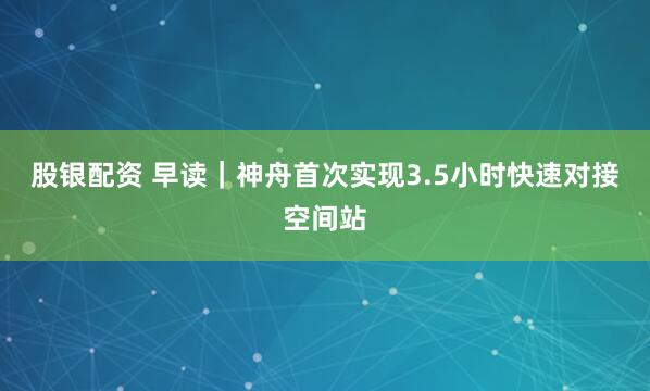 股银配资 早读｜神舟首次实现3.5小时快速对接空间站