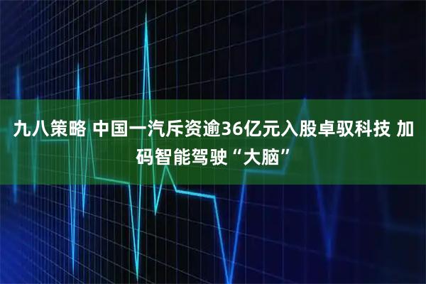 九八策略 中国一汽斥资逾36亿元入股卓驭科技 加码智能驾驶“大脑”