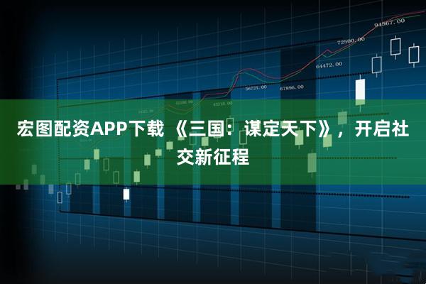 宏图配资APP下载 《三国：谋定天下》，开启社交新征程