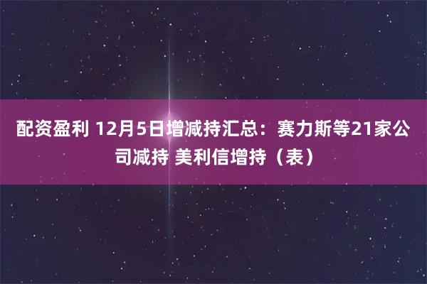 配资盈利 12月5日增减持汇总：赛力斯等21家公司减持 美利信增持（表）