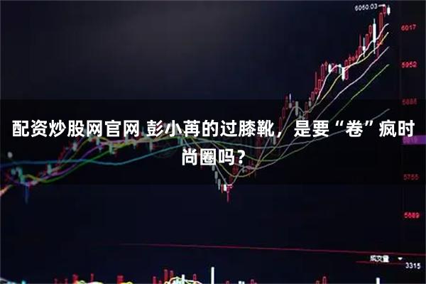 配资炒股网官网 彭小苒的过膝靴,是要“卷”疯时尚圈吗?