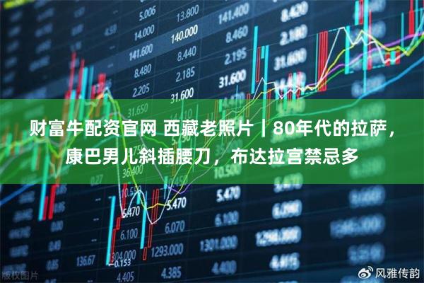 财富牛配资官网 西藏老照片|80年代的拉萨,康巴男儿斜插腰刀,布达拉宫禁忌多