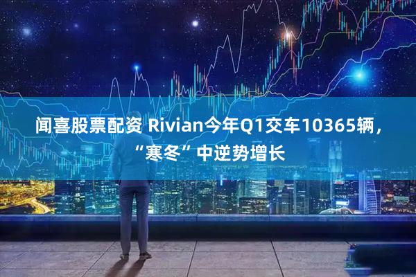 闻喜股票配资 Rivian今年Q1交车10365辆，“寒冬”中逆势增长