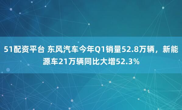 51配资平台 东风汽车今年Q1销量52.8万辆,新能源车21万辆同比大增52.3%