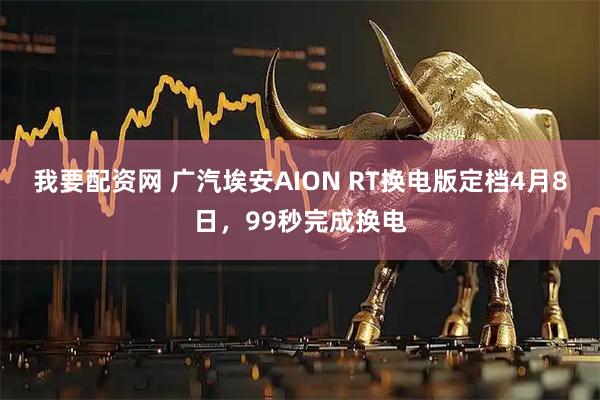 我要配资网 广汽埃安AION RT换电版定档4月8日,99秒完成换电