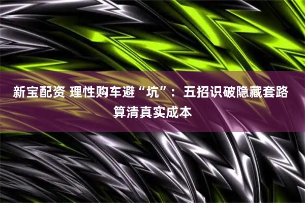 新宝配资 理性购车避“坑”:五招识破隐藏套路 算清真实成本