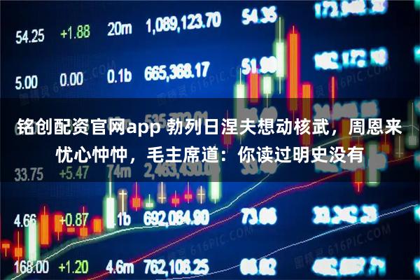 铭创配资官网app 勃列日涅夫想动核武,周恩来忧心忡忡,毛主席道:你读过明史没有