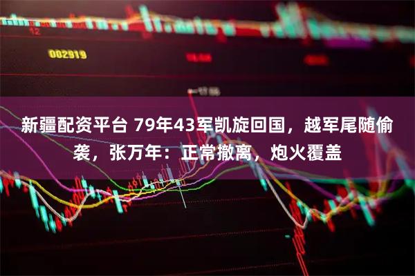新疆配资平台 79年43军凯旋回国，越军尾随偷袭，张万年：正常撤离，炮火覆盖