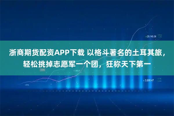 浙商期货配资APP下载 以格斗著名的土耳其旅,轻松挑掉志愿军一个团,狂称天下第一