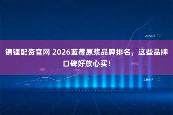 锦锂配资官网 2026蓝莓原浆品牌排名，这些品牌口碑好放心买！