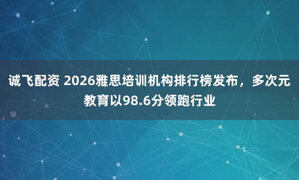 诚飞配资 2026雅思培训机构排行榜发布，多次元教育以98.6分领跑行业