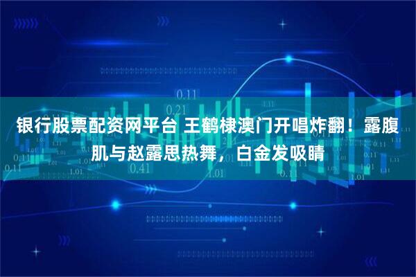 银行股票配资网平台 王鹤棣澳门开唱炸翻！露腹肌与赵露思热舞，白金发吸睛