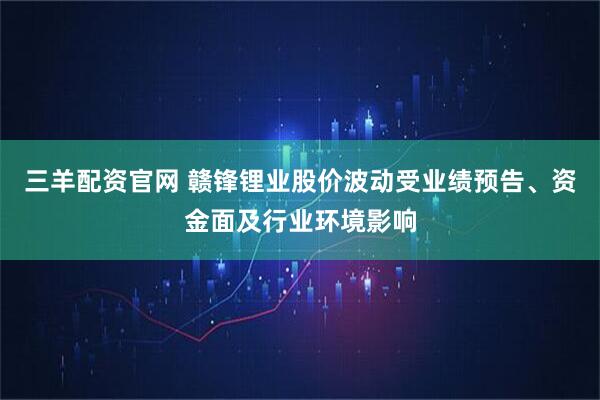 三羊配资官网 赣锋锂业股价波动受业绩预告、资金面及行业环境影响